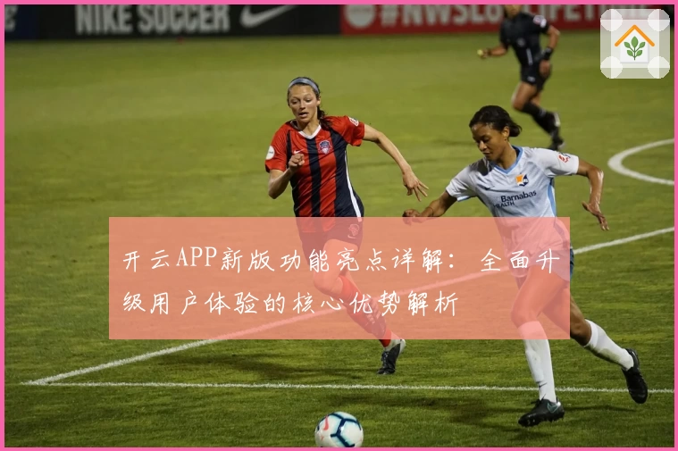 开云APP新版功能亮点详解：全面升级用户体验的核心优势解析