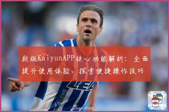 新版KaiyunAPP核心功能解析：全面提升使用体验，探索便捷操作技巧与实用场景