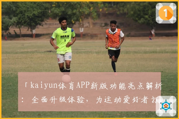 「kaiyun体育APP新版功能亮点解析：全面升级体验，为运动爱好者打造便捷平台」